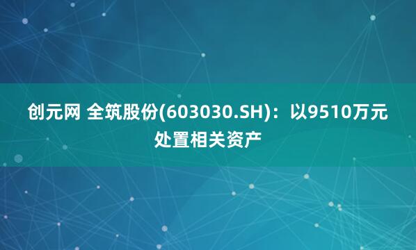 创元网 全筑股份(603030.SH)：以9510万元处置相关资产