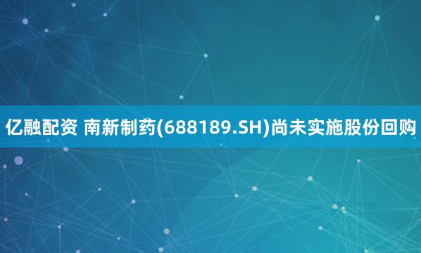 亿融配资 南新制药(688189.SH)尚未实施股份回购