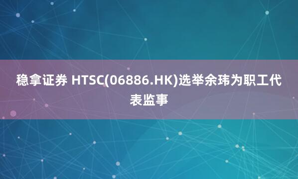稳拿证券 HTSC(06886.HK)选举余玮为职工代表监事