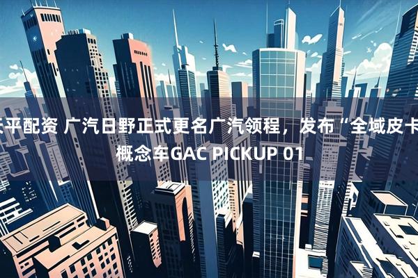 天平配资 广汽日野正式更名广汽领程，发布“全域皮卡”概念车GAC PICKUP 01