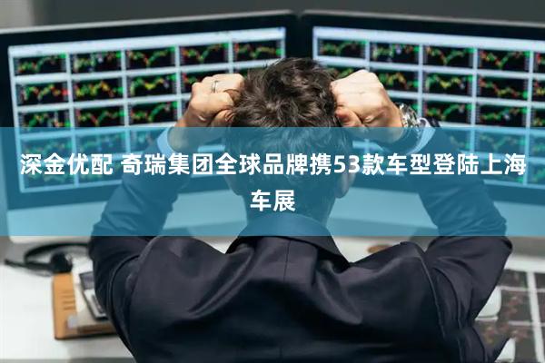 深金优配 奇瑞集团全球品牌携53款车型登陆上海车展