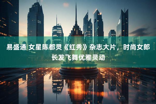 易盛通 女星陈都灵《红秀》杂志大片，时尚女郎长发飞舞优雅灵动