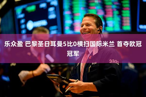 乐众盈 巴黎圣日耳曼5比0横扫国际米兰 首夺欧冠冠军