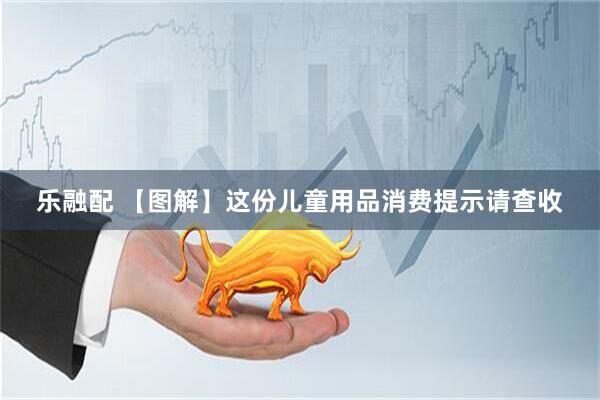 乐融配 【图解】这份儿童用品消费提示请查收