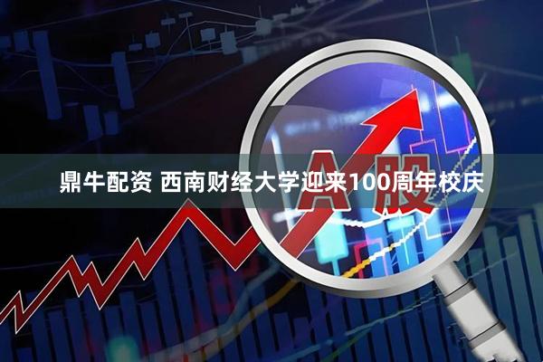 鼎牛配资 西南财经大学迎来100周年校庆