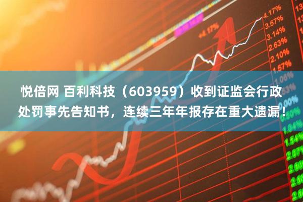悦倍网 百利科技（603959）收到证监会行政处罚事先告知书，连续三年年报存在重大遗漏！