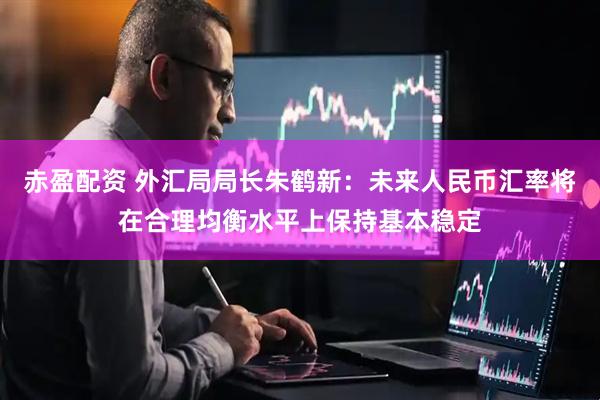 赤盈配资 外汇局局长朱鹤新：未来人民币汇率将在合理均衡水平上保持基本稳定