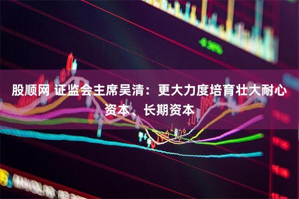 股顺网 证监会主席吴清：更大力度培育壮大耐心资本、长期资本