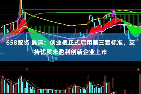 658配资 吴清：创业板正式启用第三套标准，支持优质未盈利创新企业上市