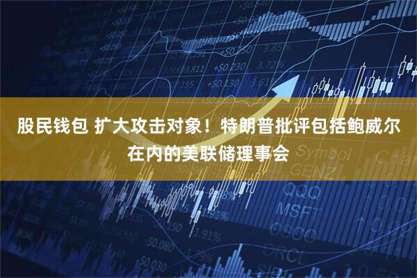 股民钱包 扩大攻击对象！特朗普批评包括鲍威尔在内的美联储理事会