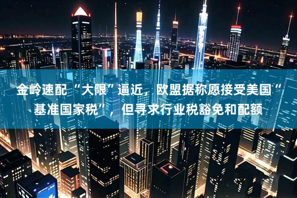 金岭速配 “大限”逼近，欧盟据称愿接受美国“基准国家税”，但寻求行业税豁免和配额