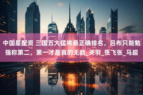 中国星配资 三国五大猛将最正确排名，吕布只能勉强称第二，第一才是真的无敌_关羽_张飞张_马超