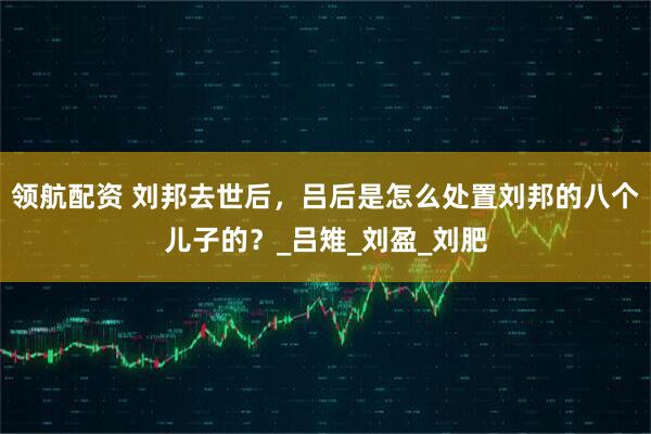 领航配资 刘邦去世后，吕后是怎么处置刘邦的八个儿子的？_吕雉_刘盈_刘肥