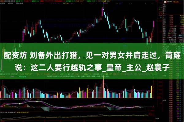 配资坊 刘备外出打猎，见一对男女并肩走过，简雍说：这二人要行越轨之事_皇帝_主公_赵襄子