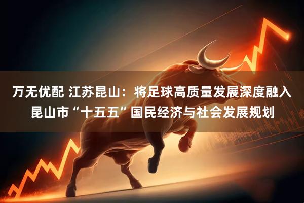 万无优配 江苏昆山：将足球高质量发展深度融入昆山市“十五五”国民经济与社会发展规划