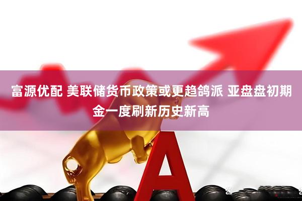 富源优配 美联储货币政策或更趋鸽派 亚盘盘初期金一度刷新历史新高
