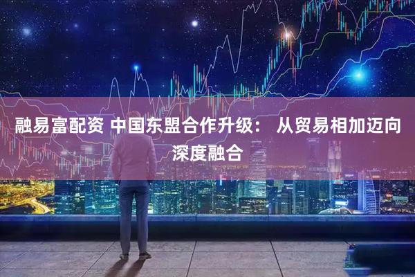 融易富配资 中国东盟合作升级： 从贸易相加迈向深度融合