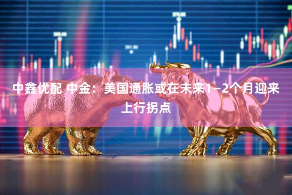 中鑫优配 中金：美国通胀或在未来1—2个月迎来上行拐点