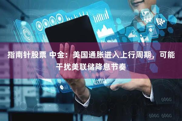 指南针股票 中金：美国通胀进入上行周期，可能干扰美联储降息节奏
