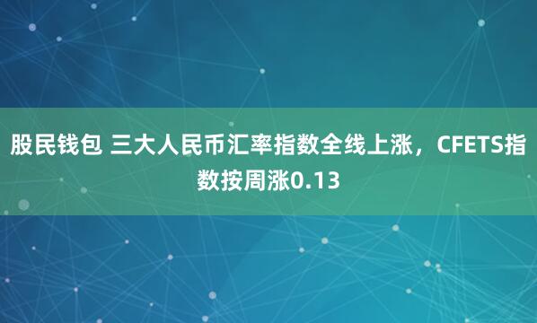 股民钱包 三大人民币汇率指数全线上涨，CFETS指数按周涨0.13