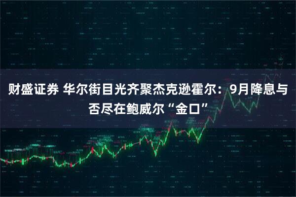 财盛证券 华尔街目光齐聚杰克逊霍尔：9月降息与否尽在鲍威尔“金口”