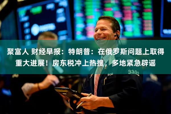 聚富人 财经早报：特朗普：在俄罗斯问题上取得重大进展！房东税冲上热搜，多地紧急辟谣