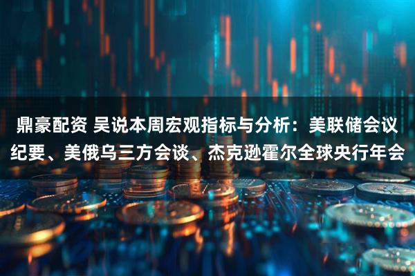 鼎豪配资 吴说本周宏观指标与分析：美联储会议纪要、美俄乌三方会谈、杰克逊霍尔全球央行年会