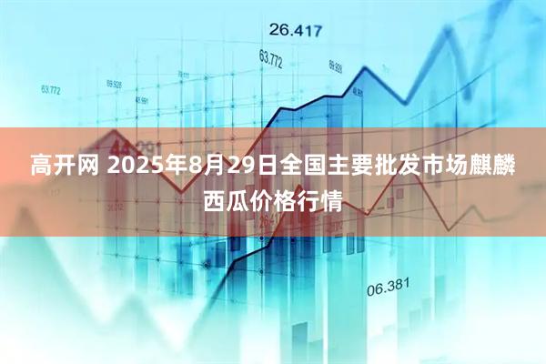 高开网 2025年8月29日全国主要批发市场麒麟西瓜价格行情