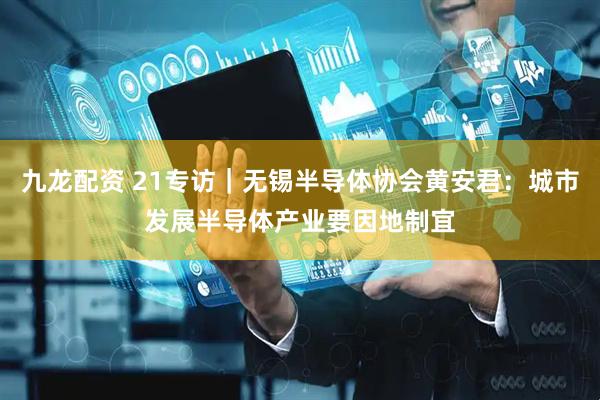 九龙配资 21专访｜无锡半导体协会黄安君：城市发展半导体产业要因地制宜