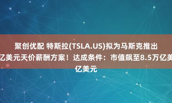 聚创优配 特斯拉(TSLA.US)拟为马斯克推出万亿美元天价薪酬方案！达成条件：市值飙至8.5万亿美元