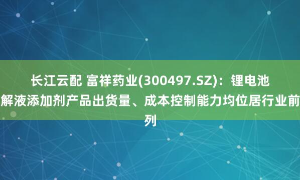 长江云配 富祥药业(300497.SZ)：锂电池电解液添加剂产品出货量、成本控制能力均位居行业前列