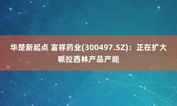 华楚新起点 富祥药业(300497.SZ)：正在扩大哌拉西林产品产能