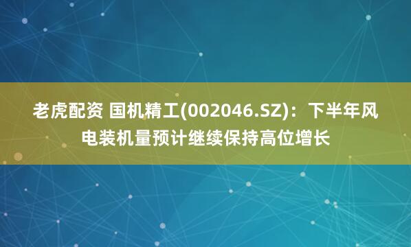 老虎配资 国机精工(002046.SZ)：下半年风电装机量预计继续保持高位增长