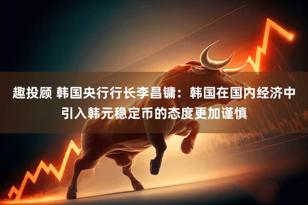 趣投顾 韩国央行行长李昌镛：韩国在国内经济中引入韩元稳定币的态度更加谨慎