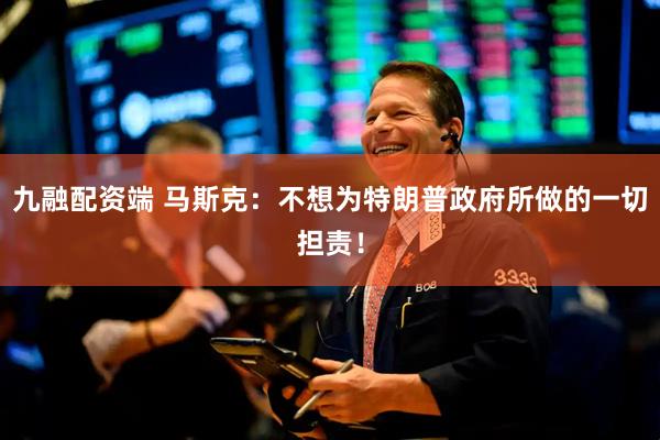 九融配资端 马斯克：不想为特朗普政府所做的一切担责！
