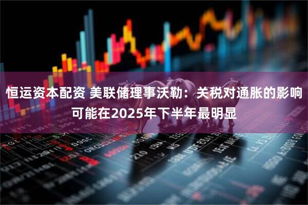 恒运资本配资 美联储理事沃勒：关税对通胀的影响可能在2025年下半年最明显