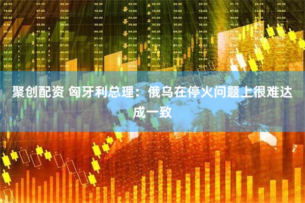 聚创配资 匈牙利总理：俄乌在停火问题上很难达成一致