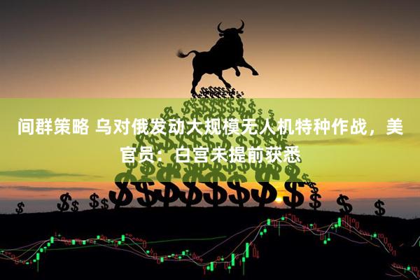 间群策略 乌对俄发动大规模无人机特种作战，美官员：白宫未提前获悉