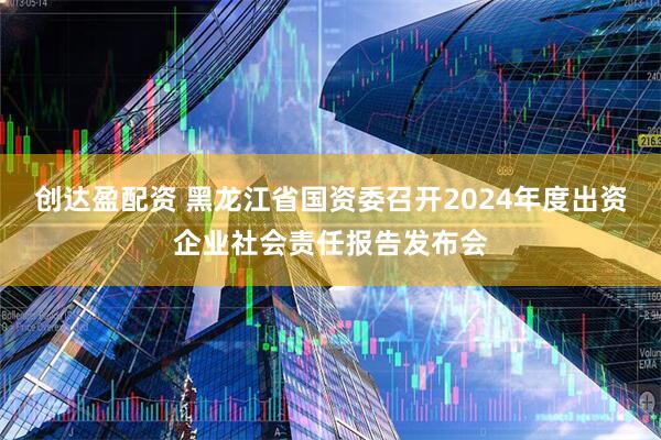 创达盈配资 黑龙江省国资委召开2024年度出资企业社会责任报告发布会