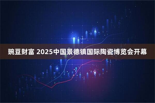 豌豆财富 2025中国景德镇国际陶瓷博览会开幕