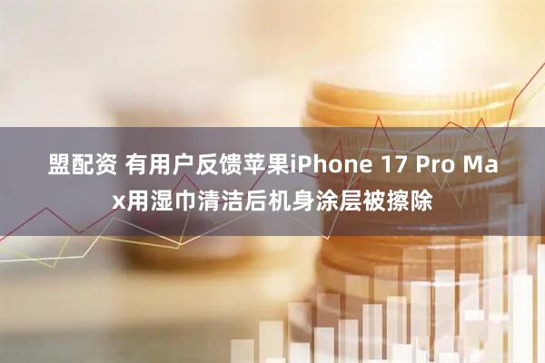 盟配资 有用户反馈苹果iPhone 17 Pro Max用湿巾清洁后机身涂层被擦除