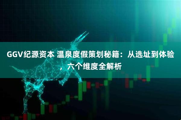 GGV纪源资本 温泉度假策划秘籍：从选址到体验，六个维度全解析