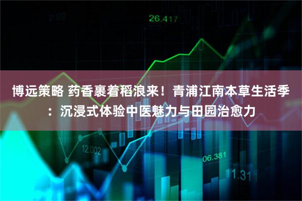 博远策略 药香裹着稻浪来！青浦江南本草生活季：沉浸式体验中医魅力与田园治愈力