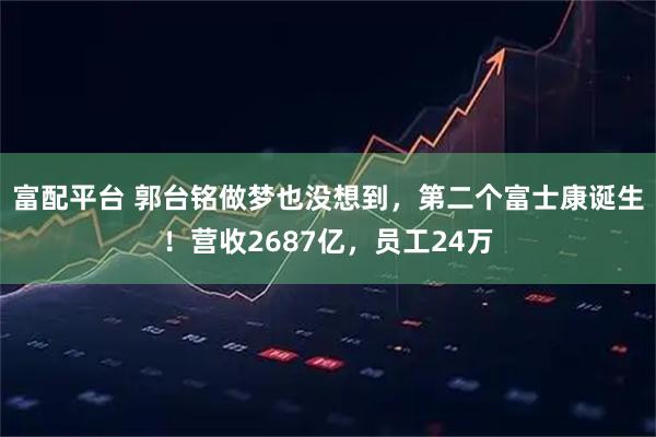 富配平台 郭台铭做梦也没想到，第二个富士康诞生！营收2687亿，员工24万