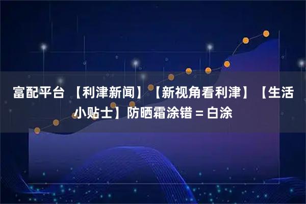 富配平台 【利津新闻】【新视角看利津】【生活小贴士】防晒霜涂错＝白涂