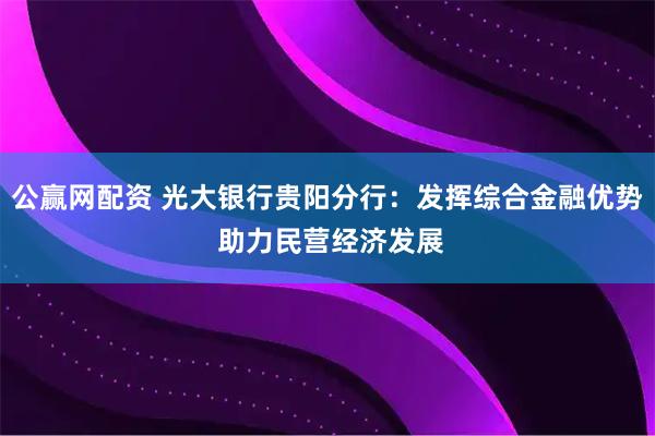 公赢网配资 光大银行贵阳分行：发挥综合金融优势 助力民营经济发展