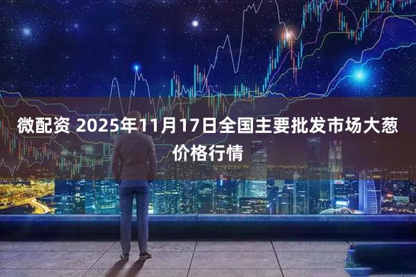 微配资 2025年11月17日全国主要批发市场大葱价格行情