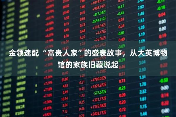 金领速配 “富贵人家”的盛衰故事，从大英博物馆的家族旧藏说起
