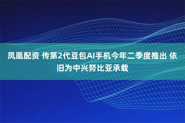 凤凰配资 传第2代豆包AI手机今年二季度推出 依旧为中兴努比亚承载