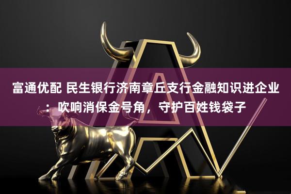 富通优配 民生银行济南章丘支行金融知识进企业：吹响消保金号角，守护百姓钱袋子